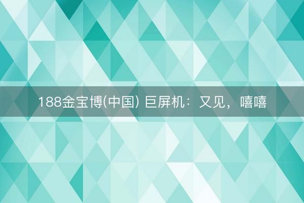 188金宝博(中国) 巨屏机:又见,嘻嘻