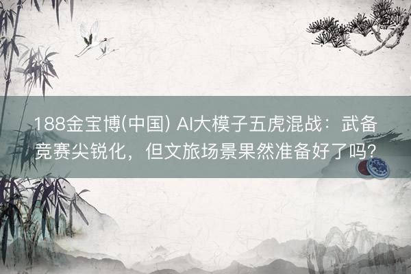 188金宝博(中国) AI大模子五虎混战：武备竞赛尖锐化，但文旅场景果然准备好了吗？