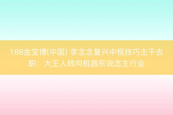 188金宝博(中国) 李念念复兴中枢技巧主干去职：大王人转向机器东说念主行业