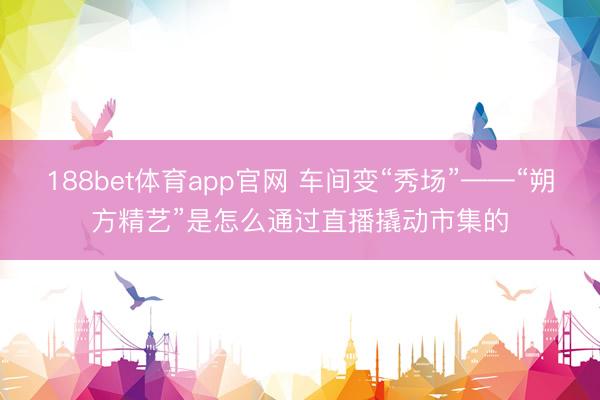 188bet体育app官网 车间变“秀场”——“朔方精艺”是怎么通过直播撬动市集的