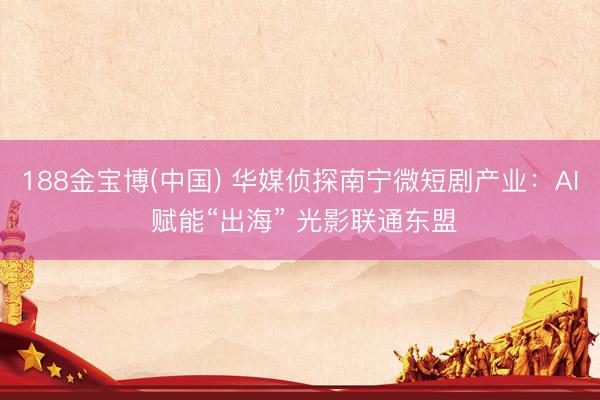 188金宝博(中国) 华媒侦探南宁微短剧产业:AI 赋能“出海” 光影联通东盟