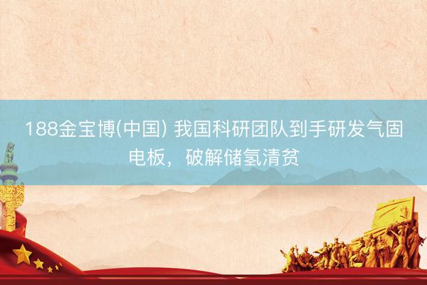 188金宝博(中国) 我国科研团队到手研发气固电板，破解储氢清贫