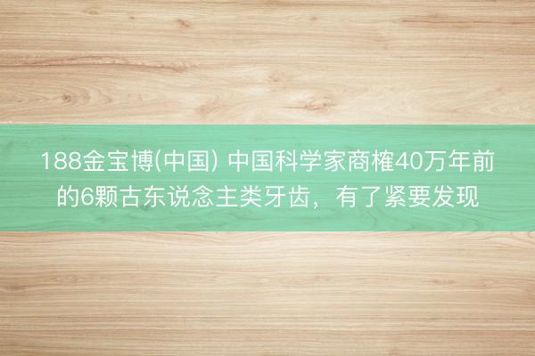 188金宝博(中国) 中国科学家商榷40万年前的6颗古东说念主类牙齿,有了紧要发现