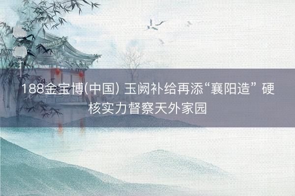 188金宝博(中国) 玉阙补给再添“襄阳造” 硬核实力督察天外家园