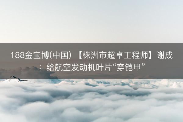 188金宝博(中国) 【株洲市超卓工程师】谢成：给航空发动机叶片“穿铠甲”
