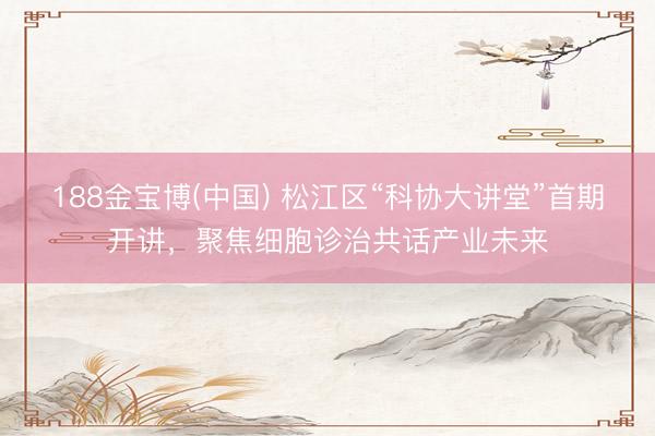 188金宝博(中国) 松江区“科协大讲堂”首期开讲，聚焦细胞诊治共话产业未来