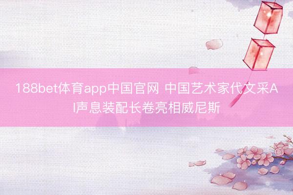 188bet体育app中国官网 中国艺术家代文采AI声息装配长卷亮相威尼斯