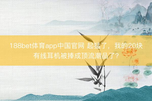 188bet体育app中国官网 起猛了，我的20块有线耳机被捧成顶流潮品了？