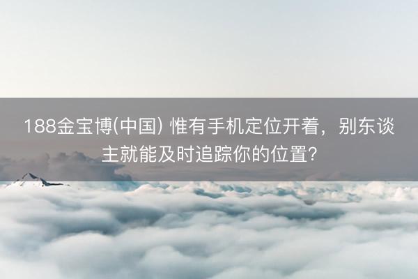 188金宝博(中国) 惟有手机定位开着，别东谈主就能及时追踪你的位置？