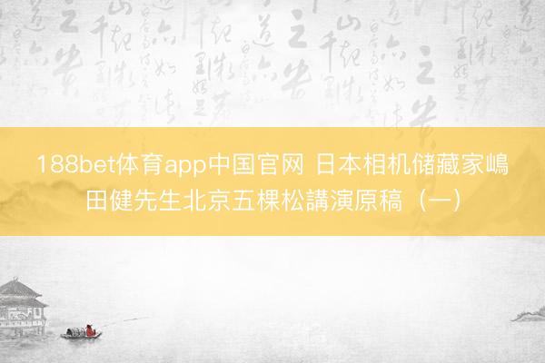 188bet体育app中国官网 日本相机储藏家嶋田健先生北京五棵松講演原稿（一）