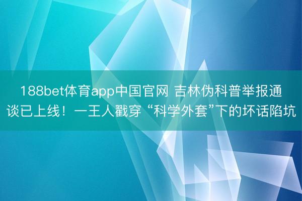 188bet体育app中国官网 吉林伪科普举报通谈已上线！一王人戳穿 “科学外套”下的坏话陷坑