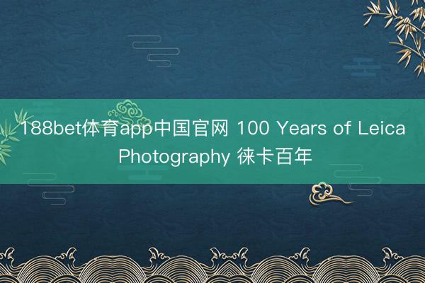 188bet体育app中国官网 100 Years of Leica Photography 徕卡百年