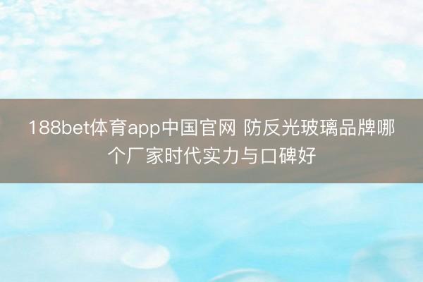 188bet体育app中国官网 防反光玻璃品牌哪个厂家时代实力与口碑好