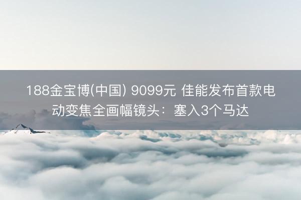 188金宝博(中国) 9099元 佳能发布首款电动变焦全画幅镜头：塞入3个马达