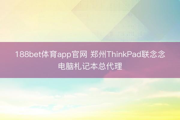 188bet体育app官网 郑州ThinkPad联念念电脑札记本总代理
