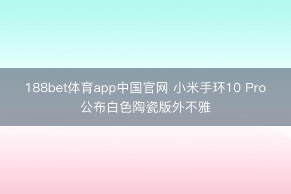 188bet体育app中国官网 小米手环10 Pro公布白色陶瓷版外不雅