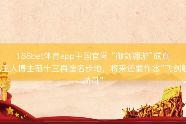 188bet体育app中国官网 “御剑翱游”成真！成王人博主范十三再造名步地，将来还要作念“飞剑航母”
