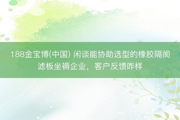 188金宝博(中国) 闲谈能协助选型的橡胶隔阂滤板坐褥企业，客户反馈咋样