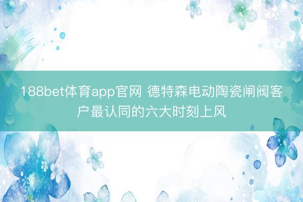 188bet体育app官网 德特森电动陶瓷闸阀客户最认同的六大时刻上风