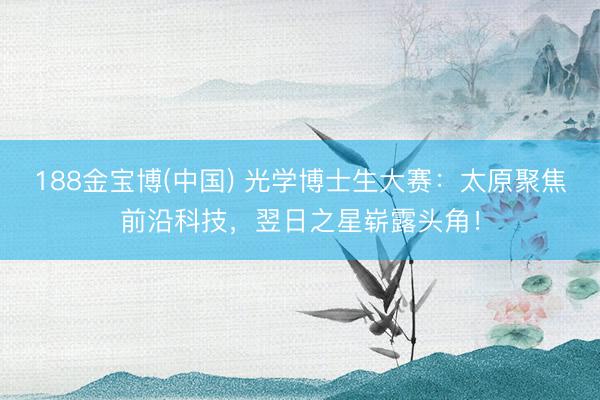 188金宝博(中国) 光学博士生大赛：太原聚焦前沿科技，翌日之星崭露头角！