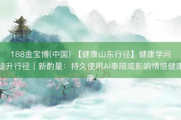 188金宝博(中国) 【健康山东行径】健康学问提升行径｜新酌量：持久使用AI奉陪或影响情感健康