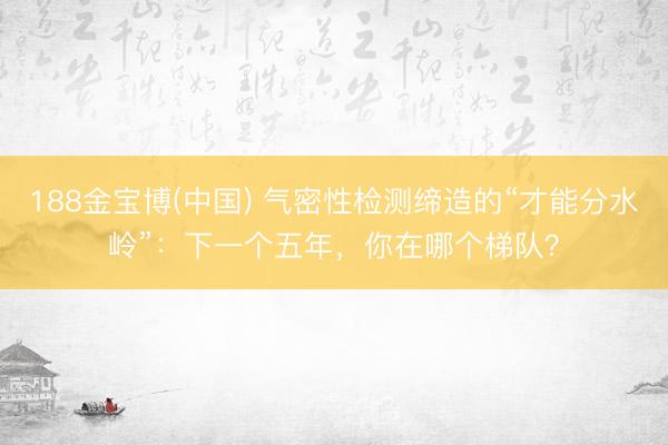 188金宝博(中国) 气密性检测缔造的“才能分水岭”：下一个五年，你在哪个梯队？