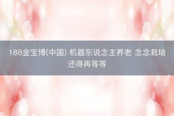 188金宝博(中国) 机器东说念主养老 念念栽培还得再等等