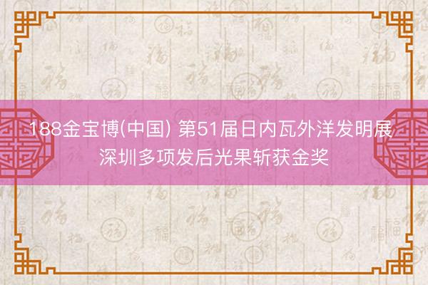 188金宝博(中国) 第51届日内瓦外洋发明展 深圳多项发后光果斩获金奖