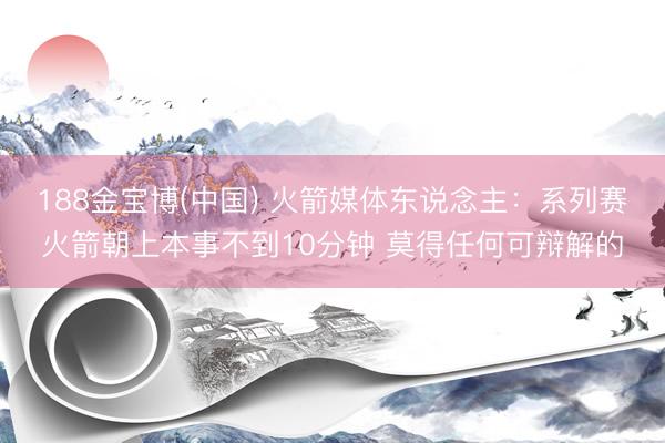 188金宝博(中国) 火箭媒体东说念主：系列赛火箭朝上本事不到10分钟 莫得任何可辩解的