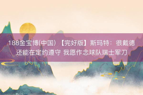188金宝博(中国) 【完好版】斯玛特:很戴德还能在定约遵守 我愿作念球队瑞士军刀