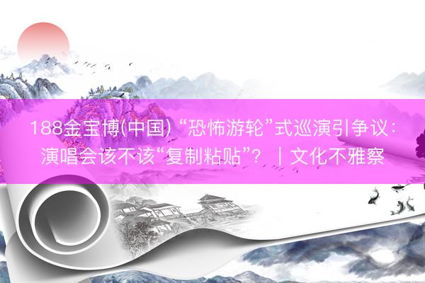 188金宝博(中国) “恐怖游轮”式巡演引争议：演唱会该不该“复制粘贴”？｜文化不雅察