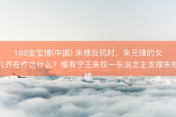 188金宝博(中国) 朱棣反抗时,朱元璋的女儿齐在作念什么?惟有宁王朱权一东说念主支撑朱棣