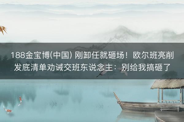 188金宝博(中国) 刚卸任就砸场!欧尔班亮削发底清单劝诫交班东说念主:别给我搞砸了