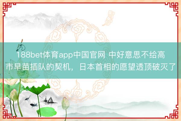 188bet体育app中国官网 中好意思不给高市早苗插队的契机，日本首相的愿望透顶破灭了