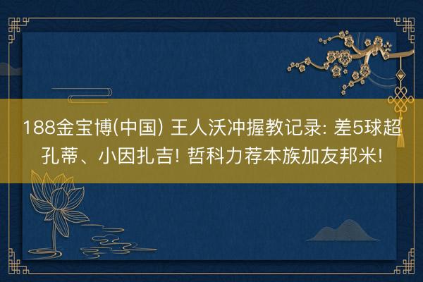 188金宝博(中国) 王人沃冲握教记录: 差5球超孔蒂、小因扎吉! 哲科力荐本族加友邦米!