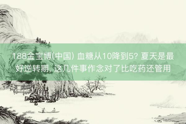 188金宝博(中国) 血糖从10降到5? 夏天是最好逆转期， 这几件事作念对了比吃药还管用