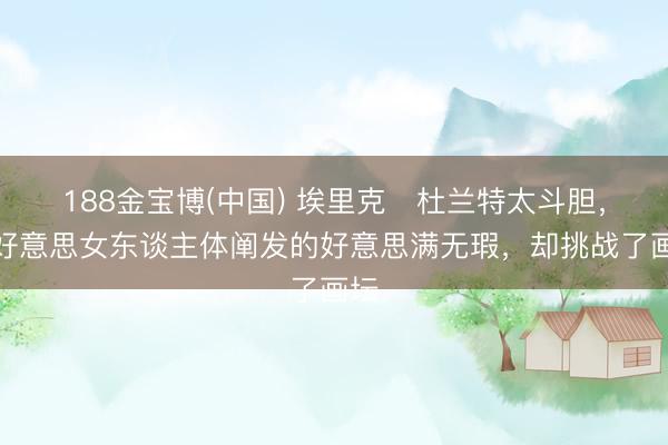 188金宝博(中国) 埃里克・杜兰特太斗胆,把好意思女东谈主体阐发的好意思满无瑕,却挑战了画坛