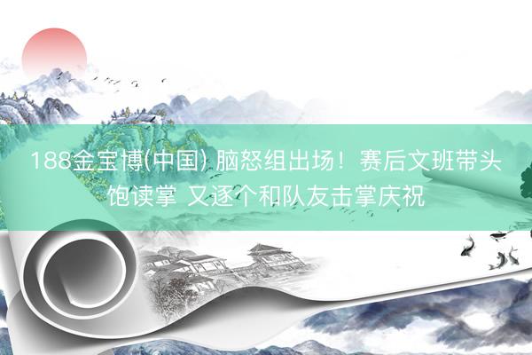 188金宝博(中国) 脑怒组出场！赛后文班带头饱读掌 又逐个和队友击掌庆祝