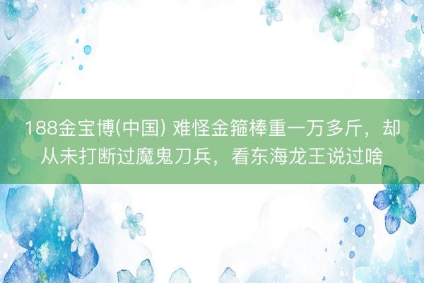 188金宝博(中国) 难怪金箍棒重一万多斤，却从未打断过魔鬼刀兵，看东海龙王说过啥