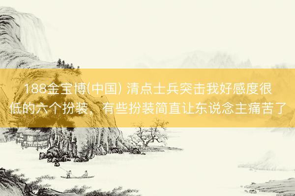 188金宝博(中国) 清点士兵突击我好感度很低的六个扮装，有些扮装简直让东说念主痛苦了
