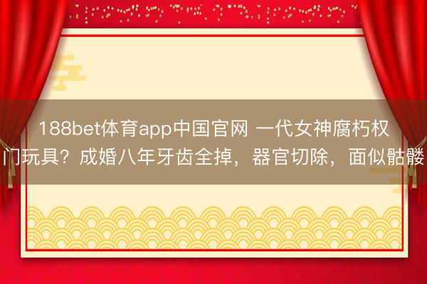 188bet体育app中国官网 一代女神腐朽权门玩具?成婚八年牙齿全掉,器官切除,面似骷髅