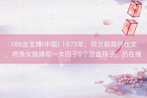 188金宝博(中国) 1873年,荷兰殷商何仕文,将渔女施娣和一女四子5个混血孩子,扔在维