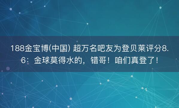 188金宝博(中国) 超万名吧友为登贝莱评分8.6：金球莫得水的，错哥！咱们真登了！