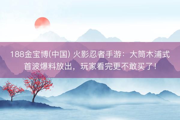 188金宝博(中国) 火影忍者手游：大筒木浦式首波爆料放出，玩家看完更不敢买了！