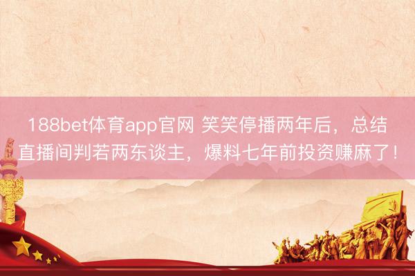 188bet体育app官网 笑笑停播两年后，总结直播间判若两东谈主，爆料七年前投资赚麻了！