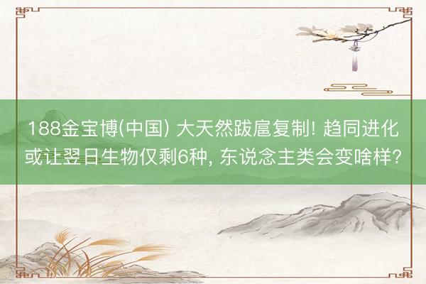 188金宝博(中国) 大天然跋扈复制! 趋同进化或让翌日生物仅剩6种， 东说念主类会变啥样?