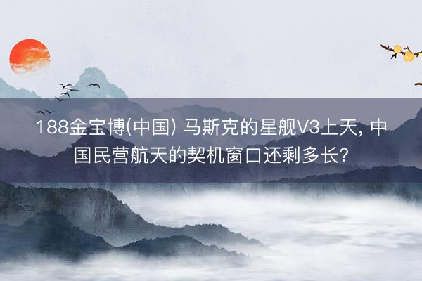 188金宝博(中国) 马斯克的星舰V3上天， 中国民营航天的契机窗口还剩多长?