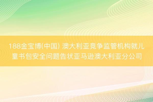 188金宝博(中国) 澳大利亚竞争监管机构就儿童书包安全问题告状亚马逊澳大利亚分公司