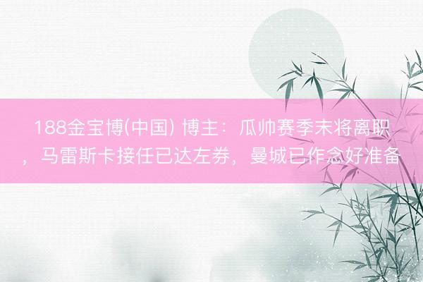 188金宝博(中国) 博主：瓜帅赛季末将离职，马雷斯卡接任已达左券，曼城已作念好准备