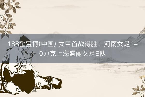 188金宝博(中国) 女甲首战得胜！河南女足1-0力克上海盛丽女足B队